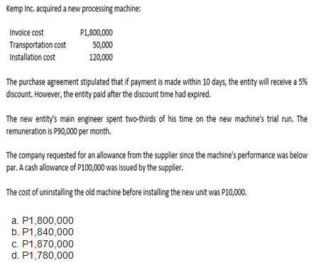 Kemp Inc. acquired a new processing machine:
P1,800,000
Invoice cost
Transportation cost
50,000
Installation cost
120,000
The purchase agreement stipulated that if payment is made within 10 days, the entity will receive a 5%
discount. However, the entity paid after the discount time had expired.
The new entity's main engineer spent two-thirds of his time on the new machine's trial run. The
remuneration is P90,000 per month.
The company requested for an allowance from the supplier since the machine's performance was below
par. A cash allowance of P100,000 was issued by the supplier.
The cost of uninstalling the old machine before installing the new unit was P10,000.
a. P1,800,000
b. P1,840,000
c. P1,870,000
d. P1,780,000