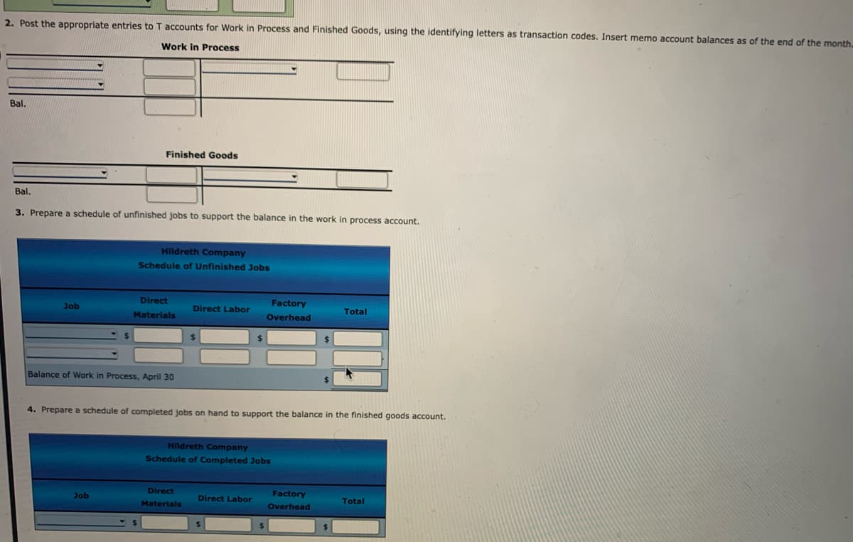 2. Post the appropriate entries to T accounts for Work in Process and Finished Goods, using the identifying letters as transaction codes. Insert memo account balances as of the end of the month.
Work in Process
Bal.
Finished Goods
Bal.
3. Prepare a schedule of unfinished jobs to support the balance in the work in process account.
Hildreth Company
Schedule of Unfinished Jobs
Direct
Factory
Job
Direct Labor
Materials
Overhead
Total
Balance of Work in Process, April 30
24
4. Prepare a schedule of completed jobs on hand to support the balance in the finished goods account.
Hildreth Company
Schedule of Completed Jobs
Job
Direct
Factory
Direct Labor
Materials
Overhead
Total
