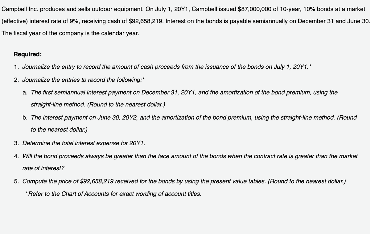 Campbell Inc. produces and sells outdoor equipment. On July 1, 20Y1, Campbell issued $87,000,000 of 10-year, 10% bonds at a market
(effective) interest rate of 9%, receiving cash of $92,658,219. Interest on the bonds is payable semiannually on December 31 and June 30.
The fiscal year of the company is the calendar year.
Required:
1. Journalize the entry to record the amount of cash proceeds from the issuance of the bonds on July 1, 20Y1.*
2. Journalize the entries to record the following:*
a. The first semiannual interest payment on December 31, 20Y1, and the amortization of the bond premium, using the
straight-line method. (Round to the nearest dollar.)
b. The interest payment on June 30, 20Y2, and the amortization of the bond premium, using the straight-line method. (Round
to the nearest dollar.)
3. Determine the total interest expense for 20Y1.
4. Will the bond proceeds always be greater than the face amount of the bonds when the contract rate is greater than the market
rate of interest?
5. Compute the price of $92,658,219 received for the bonds by using the present value tables. (Round to the nearest dollar.)
*Refer to the Chart of Accounts for exact wording of account titles.

