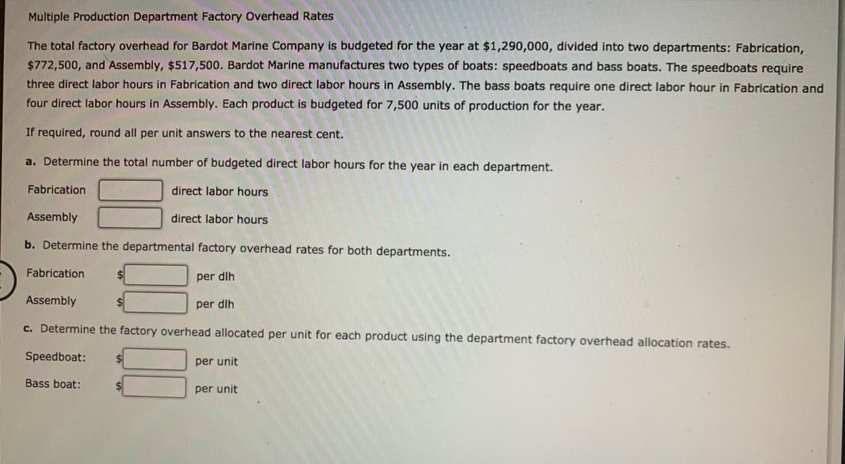 Multiple Production Department Factory Overhead Rates
The total factory overhead for Bardot Marine Company is budgeted for the year at $1,290,000, divided into two departments: Fabrication,
$772,500, and Assembly, $517,500. Bardot Marine manufactures two types of boats: speedboats and bass boats. The speedboats require
three direct labor hours in Fabrication and two direct labor hours in Assembly. The bass boats require one direct labor hour in Fabrication and
four direct labor hours in Assembly. Each product is budgeted for 7,500 units of production for the year.
If required, round all per unit answers to the nearest cent.
a. Determine the total number of budgeted direct labor hours for the year in each department.
Fabrication
direct labor hours
Assembly
direct labor hours
b. Determine the departmental factory overhead rates for both departments.
Fabrication
per dlh
Assembly
per dlh
c. Determine the factory overhead allocated per unit for each product using the department factory overhead allocation rates.
Speedboat:
per unit
Bass boat:
per unit
