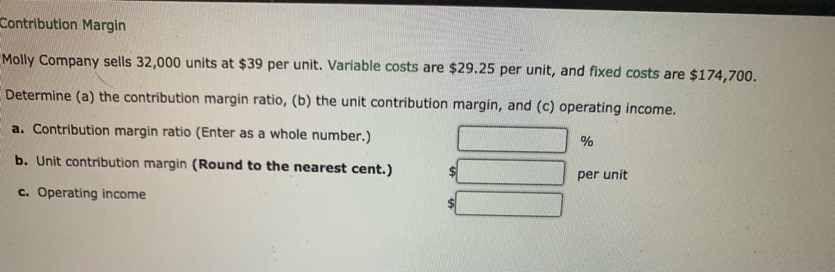 Contribution Margin
Molly Company sells 32,000 units at $39 per unit. Variable costs are $29.25 per unit, and fixed costs are $174,700.
Determine (a) the contribution margin ratio, (b) the unit contribution margin, and (c) operating income.
a. Contribution margin ratio (Enter as a whole number.)
b. Unit contribution margin (Round to the nearest cent.)
$4
per unit
c. Operating income
