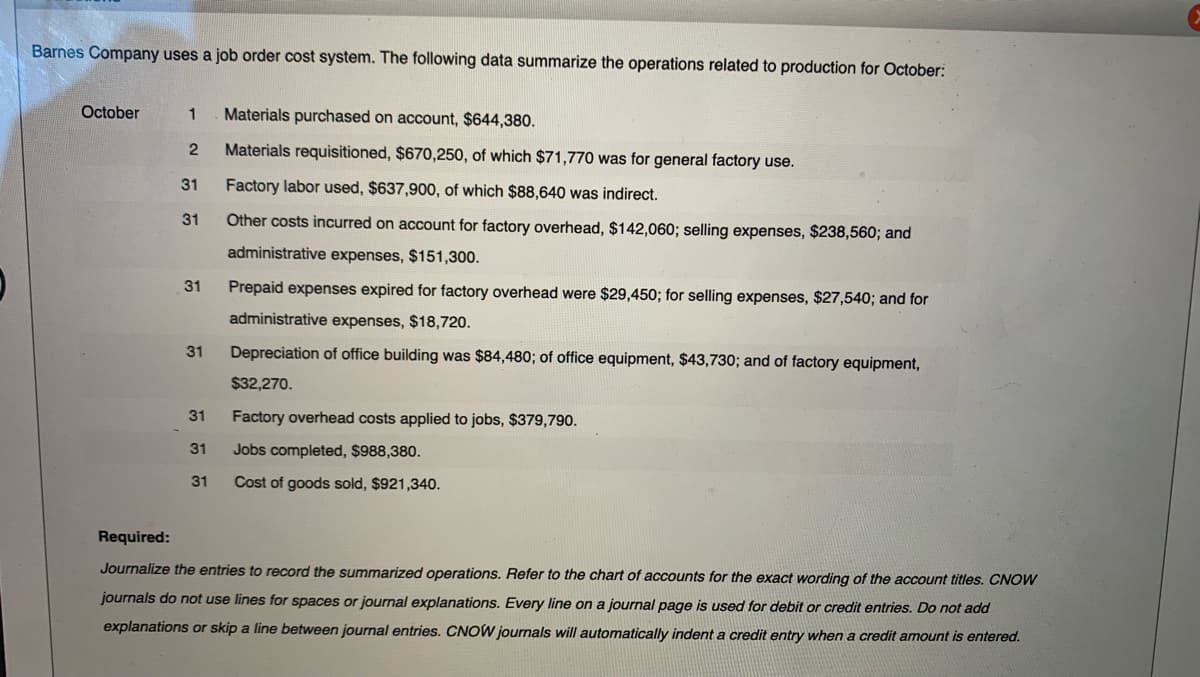 Barnes Company uses a job order cost system. The following data summarize the operations related to production for October:
October
Materials purchased on account, $644,380.
1
Materials requisitioned, $670,250, of which $71,770 was for general factory use.
31
Factory labor used, $637,900, of which $88,640 was indirect.
31
Other costs incurred on account for factory overhead, $142,060; selling expenses, $238,560; and
administrative expenses, $151,300.
31
Prepaid expenses expired for factory overhead were $29,450; for selling expenses, $27,540; and for
administrative expenses, $18,720.
31
Depreciation of office building was $84,480; of office equipment, $43,730; and of factory equipment,
$32,270.
31
Factory overhead costs applied to jobs, $379,790.
31
Jobs completed, $988,380.
31
Cost of goods sold, $921,340.
Required:
Journalize the entries to record the summarized operations. Refer to the chart of accounts for the exact wording of the account titles. CNOW
journals do not use lines for spaces or journal explanations. Every line on a journal page is used for debit or credit entries. Do not add
explanations or skip a line between journal entries. CNOW journals will automatically indent a credit entry when a credit amount is entered.
