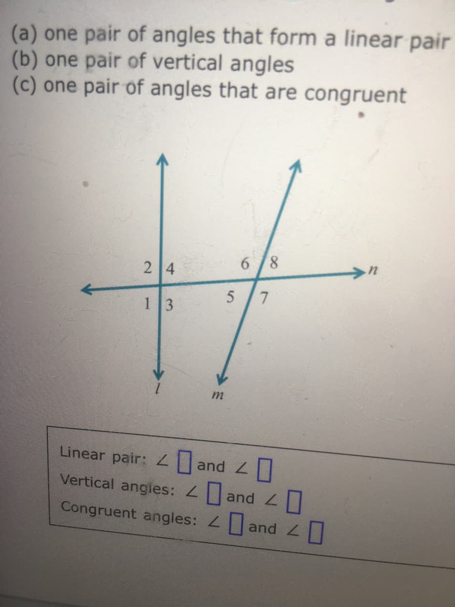 (a) one pair of angles that form a linear pair
(b) one pair of vertical angles
(c) one pair of angles that are congruent
6 /8
2 4
13
Linear pair: 2|and L||
Vertical angles: and
Congruent angles: and

