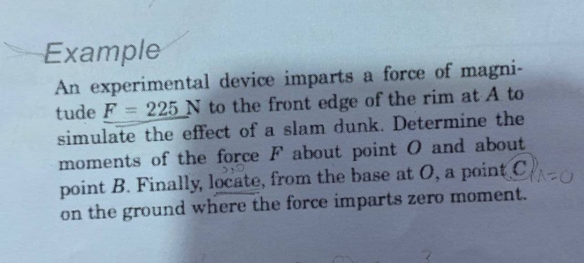Example
An experimental device imparts a force of magni-
tude F = 225 N to the front edge of the rim at A to
simulate the effect of a slam dunk. Determine the
moments of the force F about point 0 and about
point B. Finally, locate, from the base at 0, a point C
on the ground where the force imparts zero moment.
