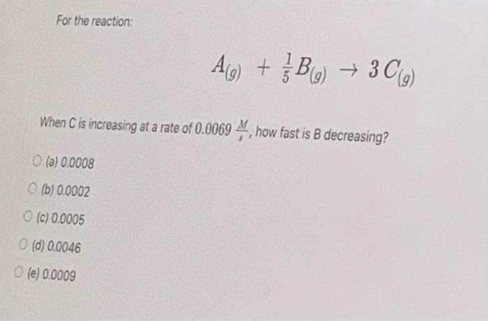 For the reaction:
Ag) + B) → 3 Cg)
When C is increasing at a rate of 0.0069 , how fast is B decreasing?
O (a) 0.0008
O (b) 0.0002
O (c) 0.0005
O (d) 0.0046
O (e) 0.0009
