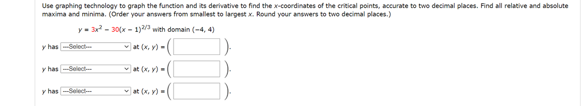 Use graphing technology to graph the function and its derivative to find the x-coordinates of the critical points, accurate to two decimal places. Find all relative and absolute
maxima and minima. (Order your answers from smallest to largest x. Round your answers to two decimal places.)
y = 3x2 - 30(x – 1)2/3 with domain (-4, 4)
y has ---Select---
at (x, y) =
y has ---Select---
at (x, y) =
y has ---Select---
at (x, y) =
