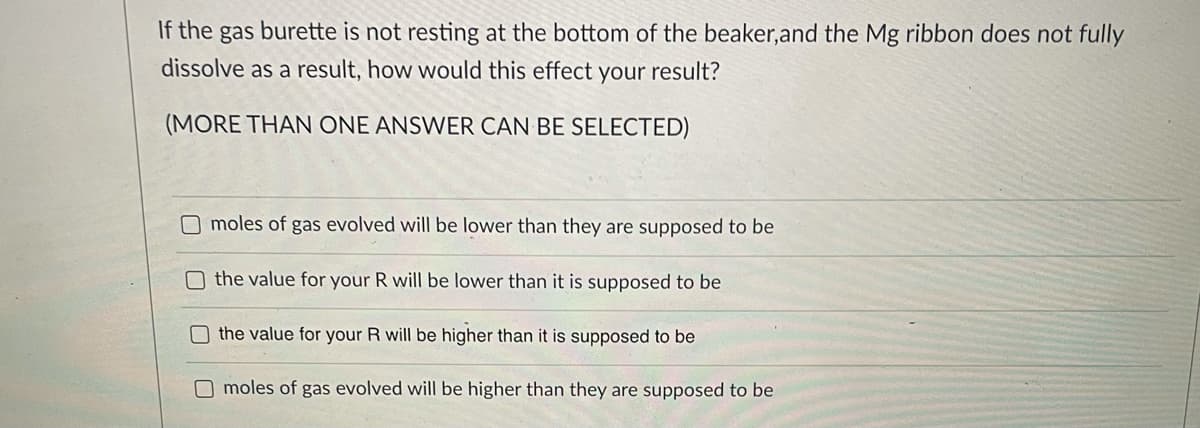 If the gas burette is not resting at the bottom of the beaker,and the Mg ribbon does not fully
dissolve as a result, how would this effect your result?
(MORE THAN ONE ANSWER CAN BE SELECTED)
moles of gas evolved will be lower than they are supposed to be
O the value for your R will be lower than it is supposed to be
O the value for your R will be higher than it is supposed to be
O moles of gas evolved will be higher than they are supposed to be
