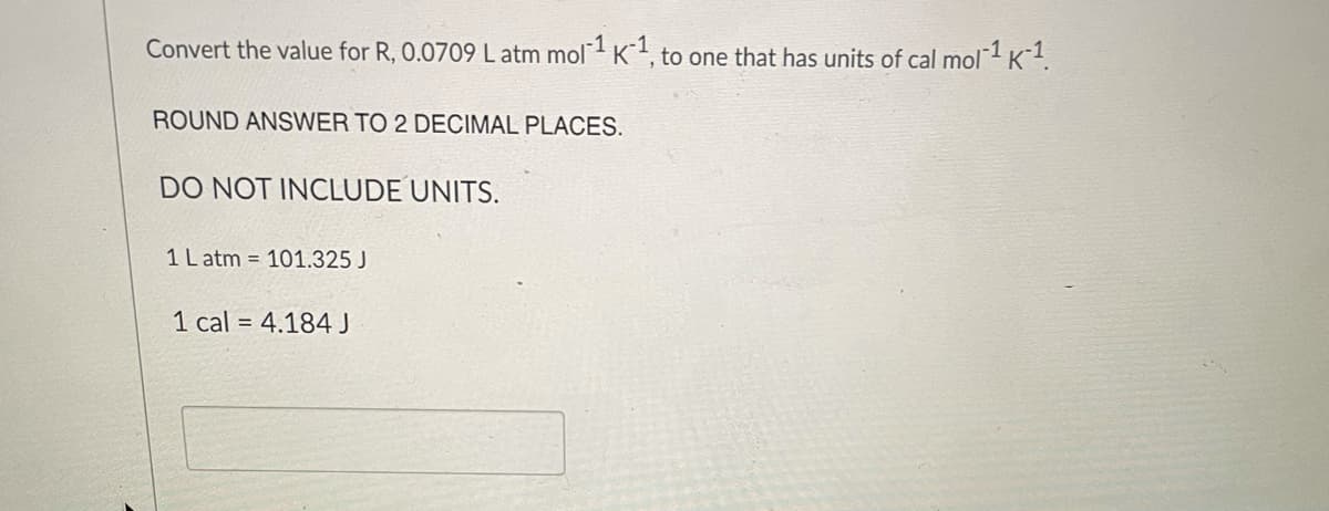 Convert the value for R, 0.0709 L atm mol K, to one that has units of cal mol1 K1.
ROUND ANSWER TO 2 DECIMAL PLACES.
DO NOT INCLUDE UNITS.
1 L atm = 101.325 J
1 cal = 4.184 J
