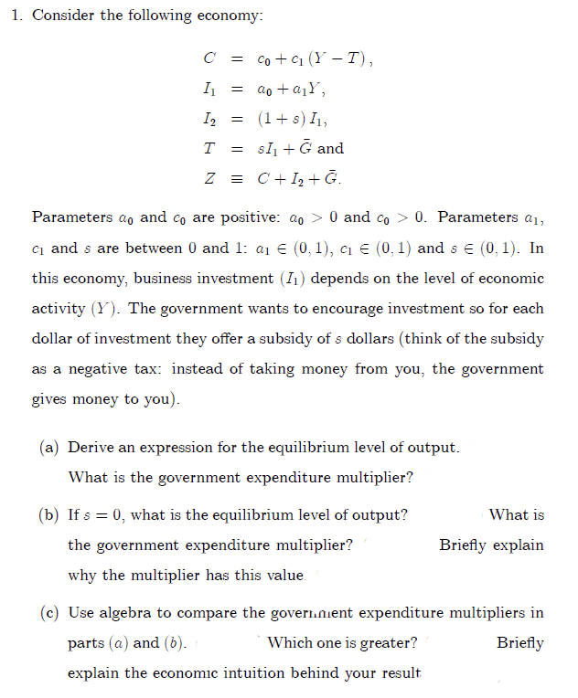 1. Consider the following economy:
C =
co + c1 (Y – T),
II =
= ao + a1Y,
I2
(1+s) I1,
T
=
sl + G and
Z = C+I2 + Ğ.
Parameters a and co are positive: ao > 0 and co > 0. Parameters a1,
ci and s are between 0 and 1: a1 € (0, 1), cı E (0, 1) and s e (0, 1). In
this economy, business investment (I1) depends on the level of economic
activity (Y). The government wants to encourage investment so for each
dollar of investment they offer a subsidy of s dollars (think of the subsidy
as a negative tax: instead of taking money from you, the government
gives money to you).
(a) Derive an expression for the equilibrium level of output.
What is the government expenditure multiplier?
(b) If s = 0, what is the equilibrium level of output?
What is
the government expenditure multiplier?
Briefly explain
why the multiplier has this value.
(c) Use algebra to compare the goveri.nient expenditure multipliers in
parts (a) and (6).
Which one is greater?
Briefly
explain the economic intuition behind your result
