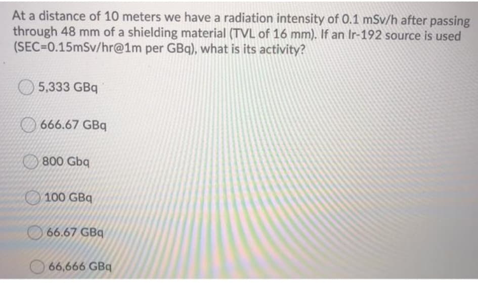 At a distance of 10 meters we have a radiation intensity of 0.1 mSv/h after passing
through 48 mm of a shielding material (TVL of 16 mm). If an Ir-192 source is used
(SEC=0.15mSv/hr@1m per GBq), what is its activity?
5,333 GBq
666.67 GBq
800 Gbq
100 GBq
66.67 GBq
66,666 GBq
