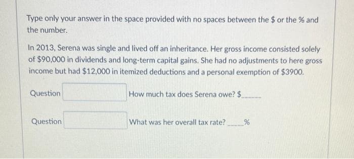 Type only your answer in the space provided with no spaces between the $ or the % and
the number.
In 2013, Serena was single and lived off an inheritance. Her gross income consisted solely
of $90,000 in dividends and long-term capital gains. She had no adjustments to here gross
income but had $12,000 in itemized deductions and a personal exemption of $3900.
How much tax does Serena owe? $_
Question
Question
What was her overall tax rate?