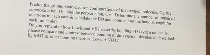 Predict the ground-state electron configurations of the oxygen molecule, O₂, the
superoxide ion, O₂, and the peroxide ion, O₂². Determine the number of unpaired
electrons in each case & calculate the BO and comment on the bond strength for
each molecule?
Do you remember how Lewis and VBT describe bonding of Oxygen molecule,
please compare and contrast between bonding of dioxygen molecules as described
by MOT & other bonding theories, Lewis + VBT?