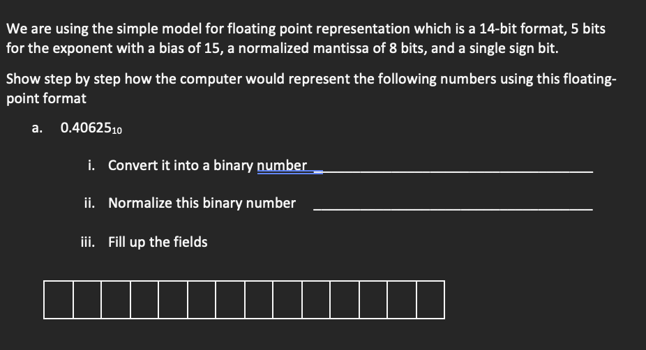 We are using the simple model for floating point representation which is a 14-bit format, 5 bits
for the exponent with a bias of 15, a normalized mantissa of 8 bits, and a single sign bit.
Show step by step how the computer would represent the following numbers using this floating-
point format
a. 0.4062510
i. Convert it into a binary number
ii. Normalize this binary number
iii. Fill up the fields