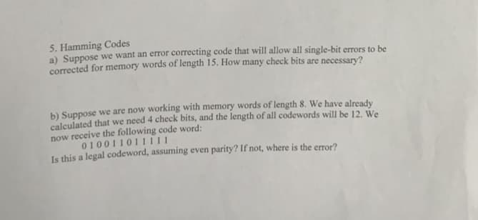 5. Hamming Codes
a) Suppose we want an error correcting code that will allow all single-bit errors to be
corrected for memory words of length 15. How many check bits are necessary?
b) Suppose we are now working with memory words of length 8. We have already
calculated that we need 4 check bits, and the length of all codewords will be 12. We
now receive the following code word:
010011011111
Is this a legal codeword, assuming even parity? If not, where is the error?