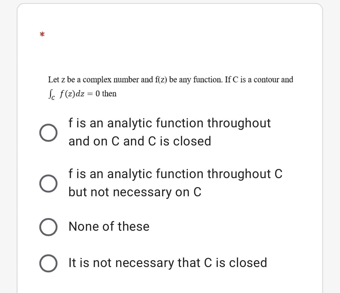 Let z be a complex number and f(z) be any function. If C is a contour and
Sc f(z)dz = 0 then
f is an analytic function throughout
and on C and C is closed
f is an analytic function throughout C
but not necessary on C
None of these
It is not necessary that C is closed
