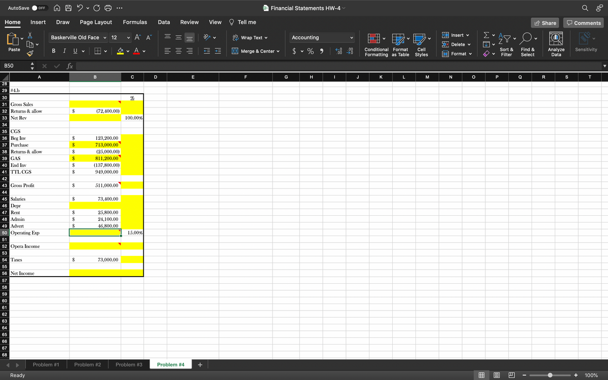 AutoSave
OFF
Financial Statements HW-4
Home
Insert
Draw
Page Layout
Formulas
Data
Review
View
Tell me
Share
O Comments
Insert v
Baskerville Old Face
12
A A
ab
ab
če Wrap Text v
Accounting
Delete v
n v A v
2$
Conditional Format
Cell
Sort &
.00
Find &
Select
Analyze
Data
Paste
B I U
Merge & Center v
Sensitivity
Formatting as Table
Styles
Format v
Filter
В50
fx
A
C
D
E
F
G
H
J
K
M
N
P
Q
R
S
28
29 #4.b
30
31 Gross Sales
32 Returns & allow
33 Net Rev
$
(72,400.00)
100.00%
34
35 CGS
36 Beg Inv
37 Purchase
38 Returns & allow
39 GAS
40 End Inv
$
123,200.00
$
713,000.00
$
(25,000.00)
$
811,200.00
$
(137,800.00)
41 TTL CGS
$
949,000.00
42
43 Gross Profit
$
511,000.00
44
45 Salaries
46 Depr
$
73,400.00
47 Rent
$
25,800.00
48 Admin
49 Advert
50 Operating Exp
$
24,100.00
$
46,800.00
15.00%
51
52 Opera Income
53
54 Taxes
$
73,000.00
55
56 Net Income
57
58
59
60
61
62
63
64
65
66
67
68
Problem #1
Problem #2
Problem #3
Problem #4
Ready
100%
WE
+
lili
