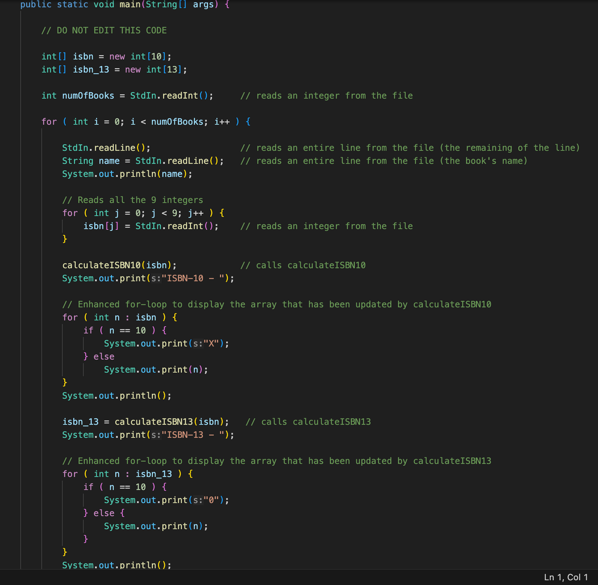 public static void main(String[] args) {
// DO NOT EDIT THIS CODE
int[] isbn = new int [10];
int[] isbn_13 = new int [13];
int numOfBooks = StdIn. read Int ();
for (int i =
StdIn.readLine();
String name = StdIn.readLine();
System.out.println(name);
// Reads all the 9 integers
for (int j · 0; j < 9; j++ ) {
isbn [j] = StdIn. readInt ();
}
calculateISBN10 (isbn);
System.out.print(s:"ISBN-10 - ");
0; i < num0fBooks; i++) {
}
} else
// Enhanced for-loop to display the array that has been updated by calculateISBN10
for (int n : isbn) {
if (n == 10 ) {
System.out.print(s:"X");
System.out.println();
}
System.out.print(n);
System.out.print(s:"ISBN-13 - ");
}
// reads an integer from the file
isbn_13 = calculateISBN13(isbn); // calls calculateISBN13
System.out.print(s: "0");
System.out.print(n);
} else {
// reads an entire line from the file (the remaining of the line)
// reads an entire line from the file (the book's name)
// Enhanced for-loop to display the array that has been updated by calculateISBN13
for (int n : isbn_13) {
if (n == 10 ) {
// reads an integer from the file
System.out.println();
// calls calculateISBN10
Ln 1, Col 1