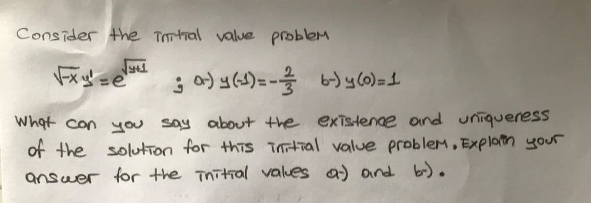 Consider the iontial value problemM
Ś a) y(s)= - by c0)=1.
what con you say about the exislenae and uniqueress
of the solution for this Tntial value problem, Explatn your
answer for the initral values a) and b).
