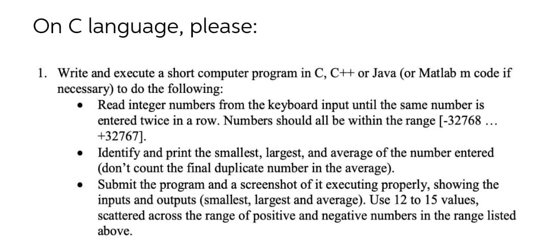 On C language, please:
1. Write and execute a short computer program in C, C++ or Java (or Matlab m code if
necessary) to do the following:
Read integer numbers from the keyboard input until the same number is
entered twice in a row. Numbers should all be within the range [-32768 ...
+32767].
• Identify and print the smallest, largest, and average of the number entered
(don't count the final duplicate number in the average).
Submit the program and a screenshot of it executing properly, showing the
inputs and outputs (smallest, largest and average). Use 12 to 15 values,
scattered across the range of positive and negative numbers in the range listed
above.
