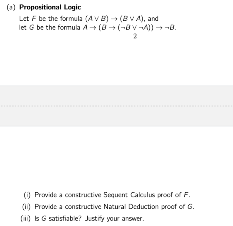(a) Propositional Logic
Let F be the formula (A V B) –→ (B V A), and
let G be the formula A → (B → (¬B V ¬A)) →¬B.
2
(i) Provide a constructive Sequent Calculus proof of F.
(ii) Provide a constructive Natural Deduction proof of G.
(iii) Is G satisfiable? Justify your answer.
