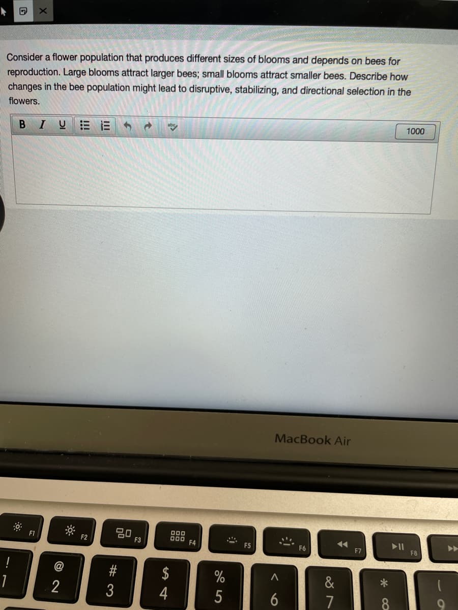 Consider a flower population that produces different sizes of blooms and depends on bees for
reproduction. Large blooms attract larger bees; small blooms attract smaller bees. Describe how
changes in the bee population might lead to disruptive, stabilizing, and directional selection in the
flowers.
1000
BI
E E
MacBook Air
F1
20
F3
F2
F4
F5
>>
F6
F7
F8
!
@
$
%
&
*
2
4
7
w #
