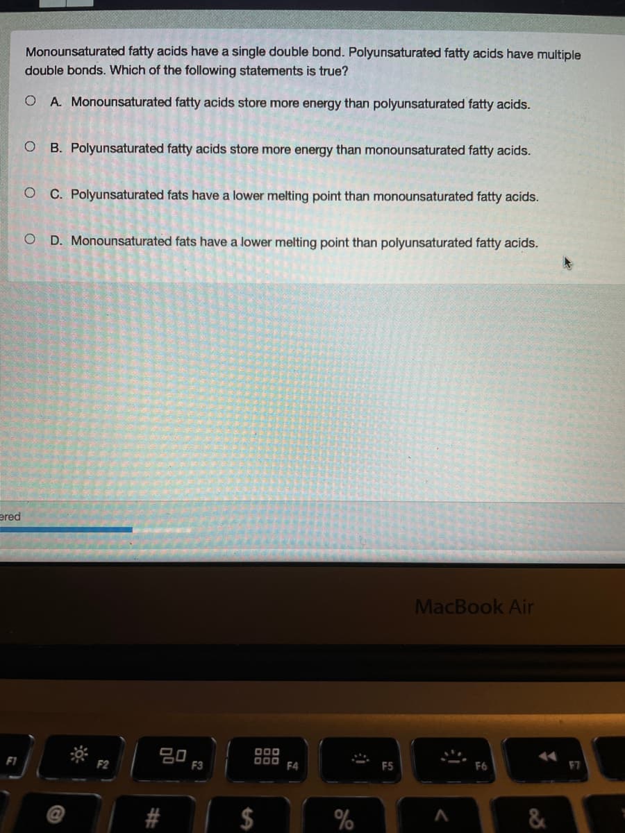 Monounsaturated fatty acids have a single double bond. Polyunsaturated fatty acids have multiple
double bonds. Which of the following statements is true?
O A. Monounsaturated fatty acids store more energy than polyunsaturated fatty acids.
B. Polyunsaturated fatty acids store more energy than monounsaturated fatty acids.
C. Polyunsaturated fats have a lower melting point than monounsaturated fatty acids.
D. Monounsaturated fats have a lower melting point than polyunsaturated fatty acids.
ered
MacBook Air
딤O F3
000
F1
O00
F4
F5
F6
F7
F2
$
%
