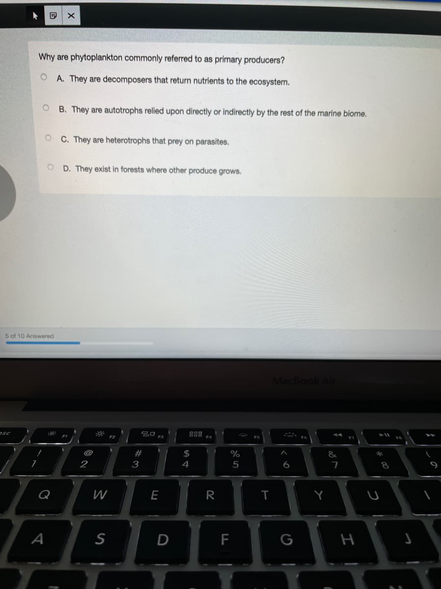 Why are phytoplankton commonly referred to as primary producers?
O A. They are decomposers that return nutrients to the ecosystem.
B. They are autotrophs relied upon directly or indirectly by the rest of the marine biome.
O C. They are heterotrophs that prey on parasites.
D. They exist in forests where other produce grows.
5 of 10 Answered
MacBook Air
F4
@
$4
&
2
3
4
5
6
7
Q
E
R
Y
A
S
D
F
G
