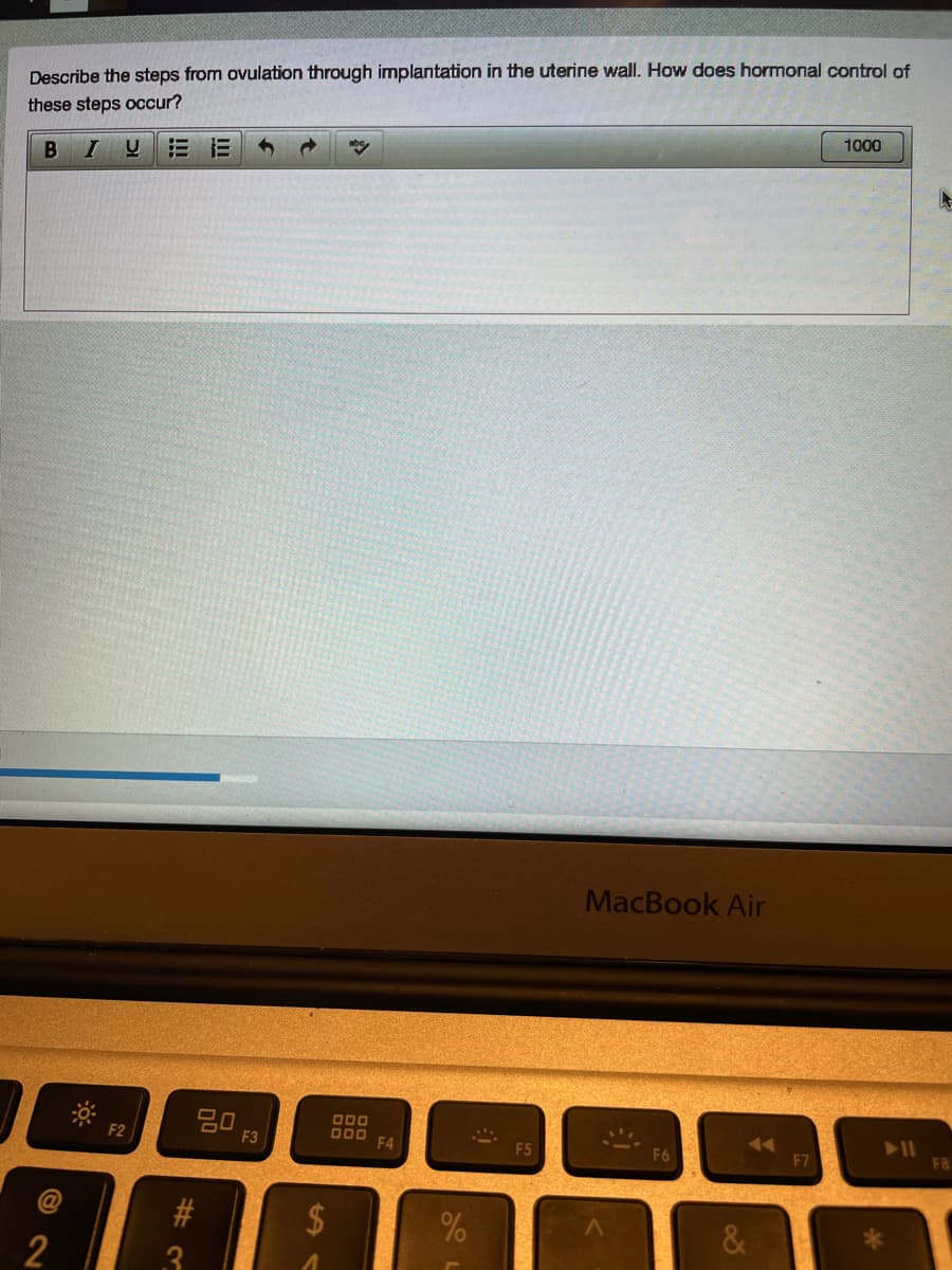 Describe the steps from ovulation through implantation in the uterine wall. How does hormonal control of
these steps occur?
1000
B IU
MacBook Air
20
F3
D00 F4
F2
F5
F8B
@
%24
2
8
