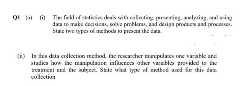 Q1 (a) (i) The field of statistics deals with collecting, presenting, analyzing, and using
data to make decisions, solve problems, and design products and processes.
State two types of methods to present the data.
(ii) In this data collection method, the researcher manipulates one variable and
studies how the manipulation influences other variables provided to the
treatment and the subject. State what type of method used for this data
collection
