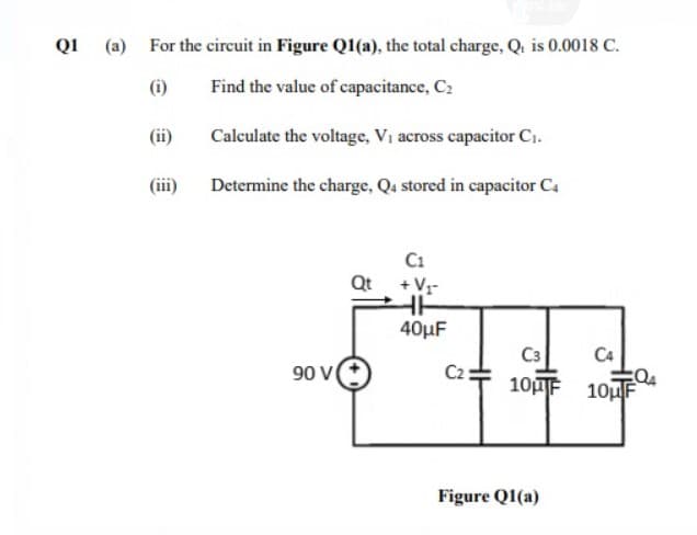 Q1 (a) For the circuit in Figure Q1(a), the total charge, Q. is 0.0018 C.
(i)
Find the value of capacitance, C2
(ii)
Calculate the voltage, Vi across capacitor C.
(iii)
Determine the charge, Qa stored in capacitor C4
C1
Qt +V-
40μF
C3
C2
10F 10uF
C4
90 V
Figure Q1(a)
