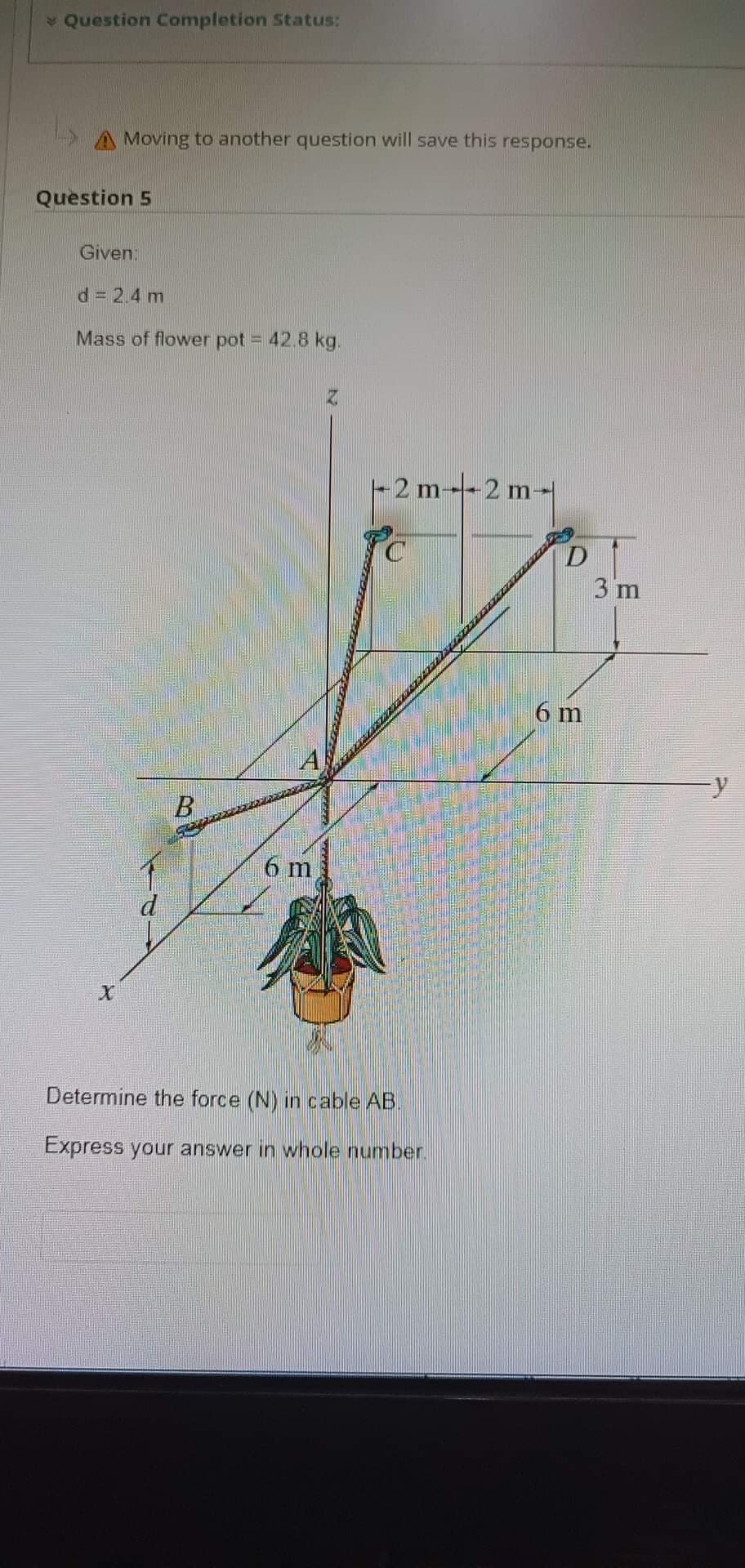 > Question Completion Status:
A Moving to another question will save this response.
Question 5
Given:
d = 2.4 m
Mass of flower pot = 42.8 kg.
X
d
B
A
6 m
Z
2 m-2 m-
Determine the force (N) in cable AB.
Express your answer in whole number.
D
6 m
3 m
y