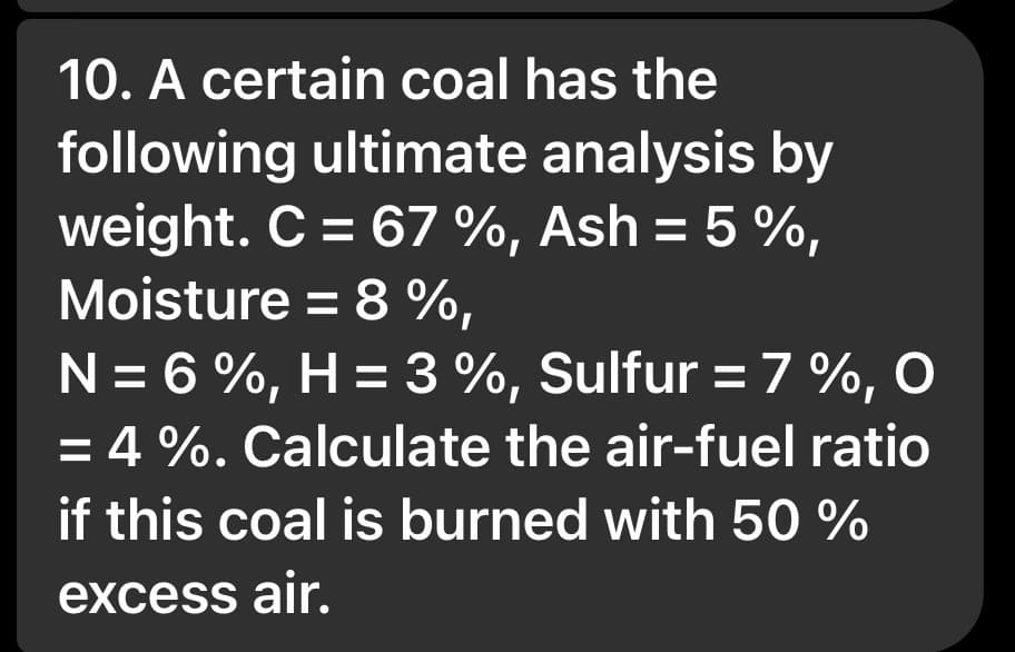 10. A certain coal has the
following ultimate analysis by
weight. C = 67 %, Ash = 5 %,
Moisture = 8%,
N = 6%, H = 3 %, Sulfur = 7%, O
= 4%. Calculate the air-fuel ratio
if this coal is burned with 50 %
excess air.