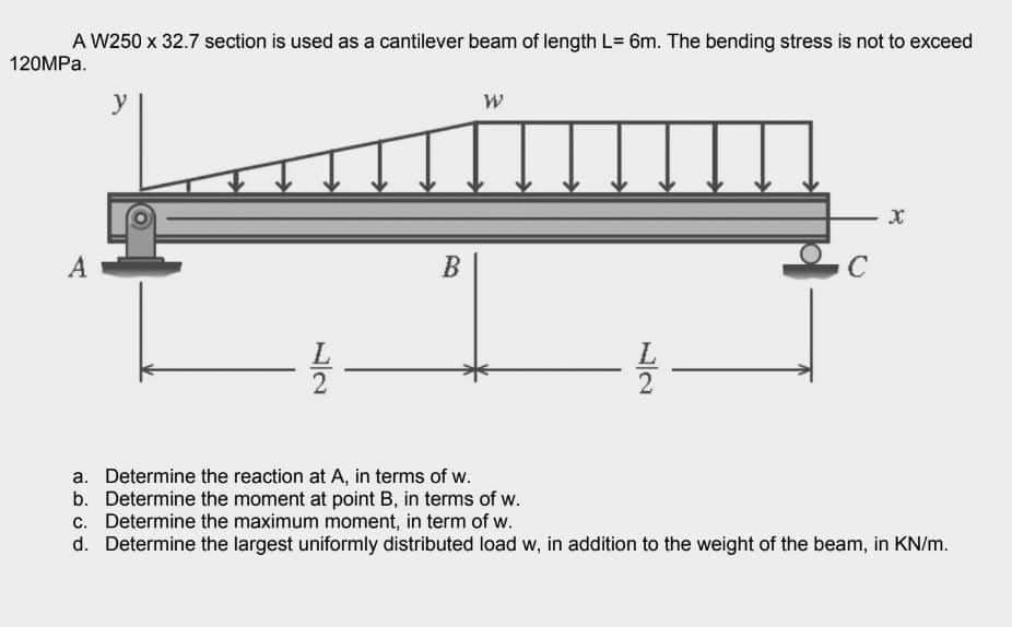 A W250 x 32.7 section is used as a cantilever beam of length L= 6m. The bending stress is not to exceed
120MPa.
A
y
12/20
B
W
들
C
X
a. Determine the reaction at A, in terms of w.
b. Determine the moment at point B, in terms of w.
c. Determine the maximum moment, in term of w.
d. Determine the largest uniformly distributed load w, in addition to the weight of the beam, in KN/m.
