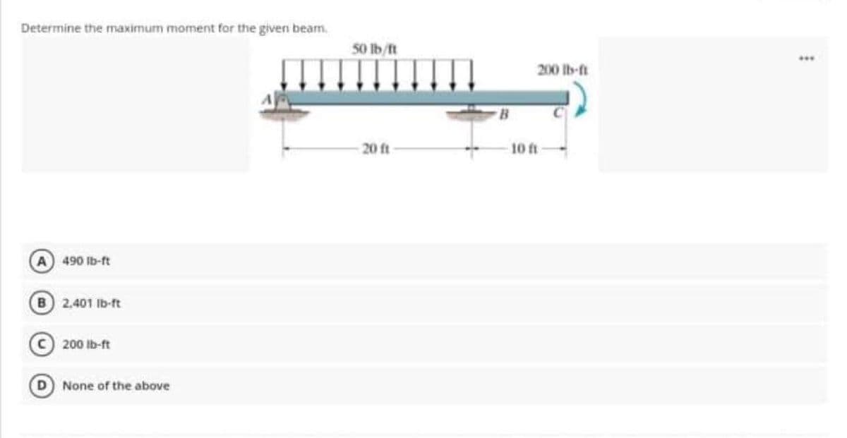 Determine the maximum moment for the given bearn,
A) 490 lb-ft
B 2,401 lb-ft
C 200 lb-ft
D None of the above
50 lb/ft
20 ft
200 lb-ft
10 ft
***