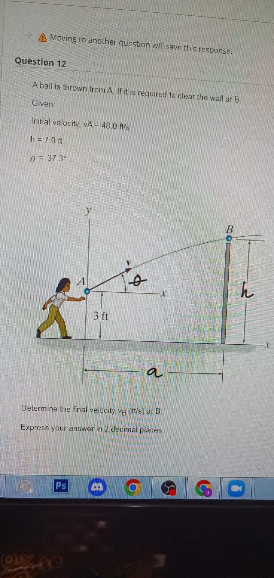 A Moving to another question will save this response.
Question 12
OD
A ball is thrown from A. If it is required to clear the wall at B.
Given:
Initial velocity, VA = 48.0 ft/s
h = 7.0 ft
0 = 37.3°
3 ft
Ps
Ø
Determine the final velocity vB (ft/s) at B.
Express your answer in 2 decimal places.
B
X
a
B
h
X