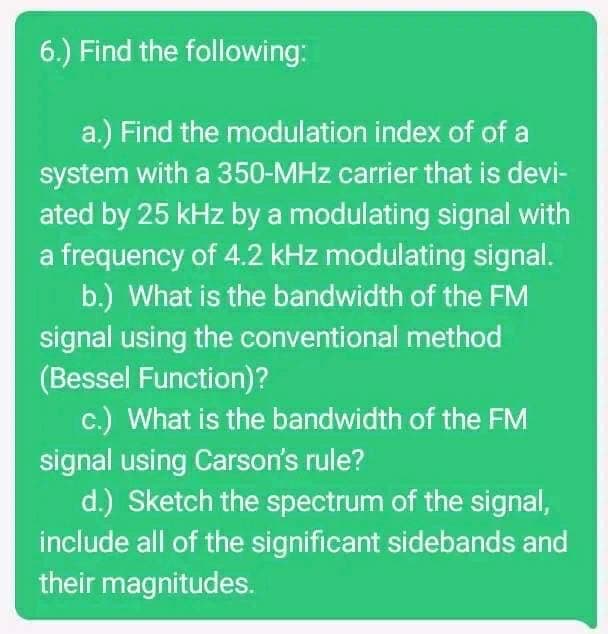 6.) Find the following:
a.) Find the modulation index of of a
system with a 350-MHz carrier that is devi-
ated by 25 kHz by a modulating signal with
a frequency of 4.2 kHz modulating signal.
b.) What is the bandwidth of the FM
signal using the conventional method
(Bessel Function)?
c.) What is the bandwidth of the FM
signal using Carson's rule?
d.) Sketch the spectrum of the signal,
include all of the significant sidebands and
their magnitudes.