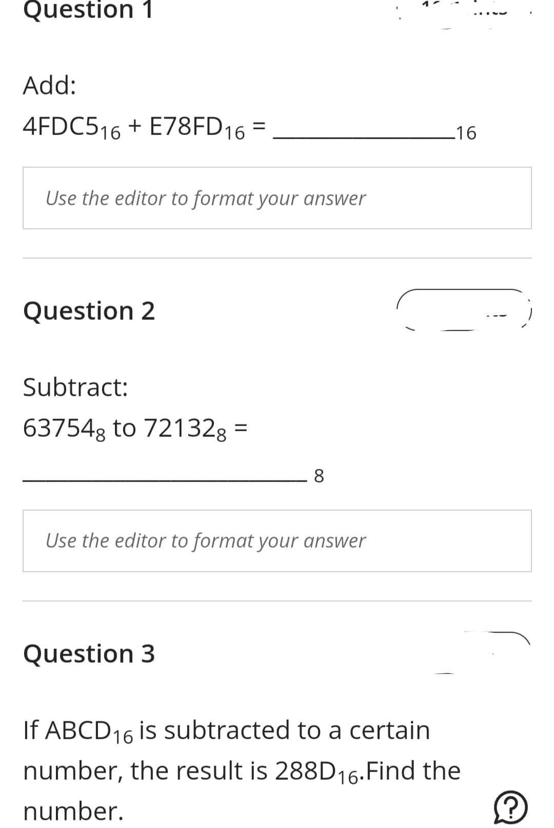 Question 1
Add:
4FDC516+E78FD16 =
Use the editor to format your answer
Question 2
Subtract:
637548 to 72132g =
8
Use the editor to format your answer
Question 3
_16
If ABCD16 is subtracted to a certain
number, the result is 288D16. Find the
number.