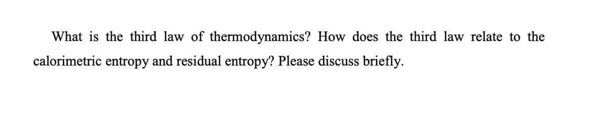 What is the third law of thermodynamics? How does the third law relate to the
calorimetric entropy and residual entropy? Please discuss briefly.
