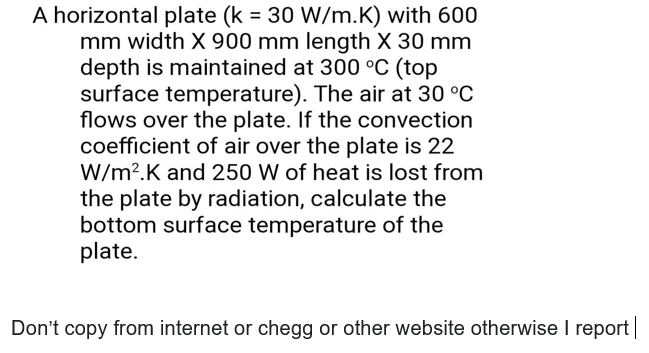 A horizontal plate (k = 30 W/m.K) with 600
mm width X 900 mm length X 30 mm
depth is maintained at 300 °C (top
surface temperature). The air at 30 °C
flows over the plate. If the convection
coefficient of air over the plate is 22
W/m?.K and 250 W of heat is lost from
the plate by radiation, calculate the
bottom surface temperature of the
plate.
Don't copy from internet or chegg or other website otherwise I report|
