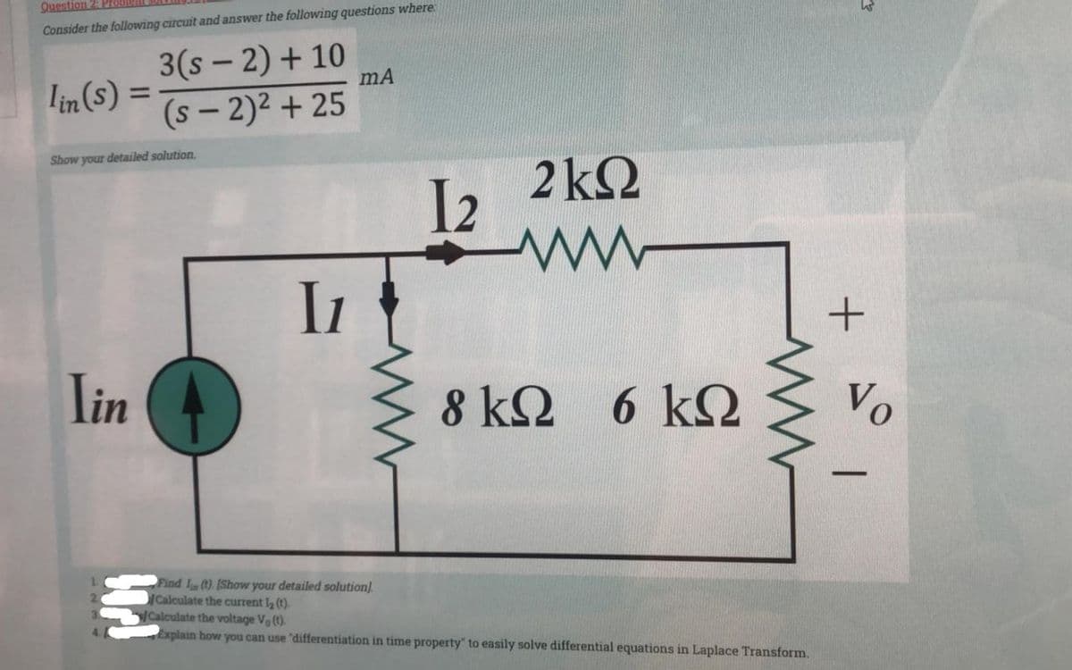 Question 2: Probl
Consider the following circuit and answer the following questions where
lin(s) =
Show your detailed solution.
Iin
3(S-2) + 10
(S-2)² + 25
Horl
I1
mA
12
2 ΚΩ
Μ
8 kΩ 6 kΩ
ΚΩ
www
Find 1s (t). [Show your detailed solution).
/ Calculate the current lg (t).
y/Calculate the voltage Vo(t).
Explain how you can use "differentiation in time property" to easily solve differential equations in Laplace Transform.
+
Vo