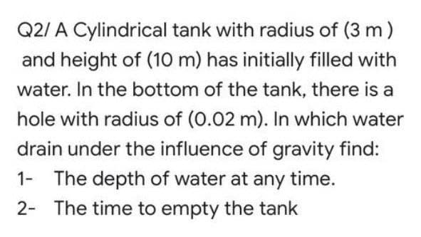 Q2/ A Cylindrical tank with radius of (3 m)
and height of (10 m) has initially filled with
water. In the bottom of the tank, there is a
hole with radius of (0.02 m). In which water
drain under the influence of gravity find:
1- The depth of water at any time.
2- The time to empty the tank
