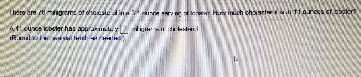 There are 76 milligrams of cholesterol in a 3.1 ounce serving of lobster. How much cholesterol is in 11 ounces of lobster?
A 11 ounce lobster has approximately
milligrams of cholesterol.
(Round to the nearest tenth as needed.)
