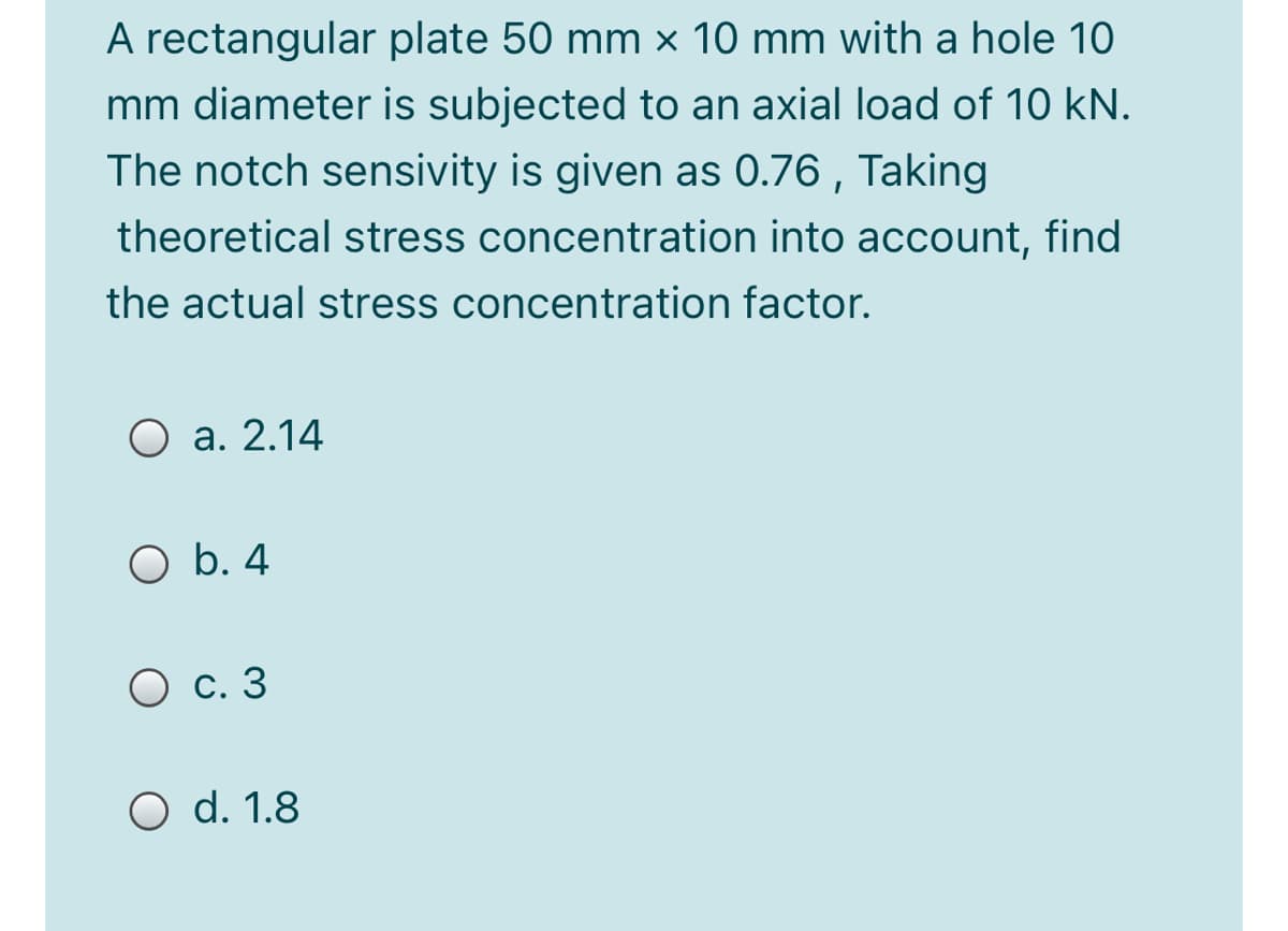 A rectangular plate 50 mm × 10 mm with a hole 10
mm diameter is subjected to an axial load of 10 kN.
The notch sensivity is given as 0.76 , Taking
theoretical stress concentration into account, find
the actual stress concentration factor.
O a. 2.14
O b. 4
О с. 3
O d. 1.8
