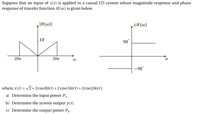 Suppose that an input of x(t) is applied to a causal LTI system whose magnitude response and phase
response of transfer function H(w) is given below
\H(@)]
ZH (w)
10
90°
-20n
20n
-90°
where x(1) = v2+2 cos(87 t) +2 cos(167t) + 2 cos(241 t).
a) Determine the input power Py.
b) Determine the system output y(t).
c) Determine the output power Py.
