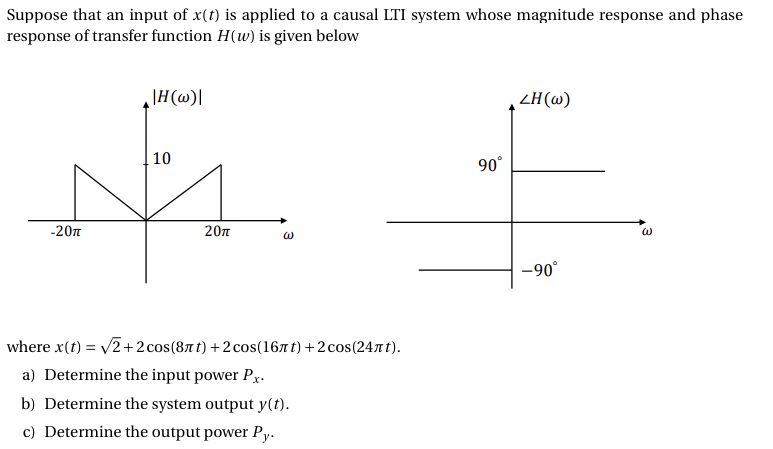 Suppose that an input of x(t) is applied to a causal LTI system whose magnitude response and phase
response of transfer function H(w) is given below
\H (w)|
ZH(@)
10
90°
-20n
20n
-90°
where x(t) = v2 +2 cos(87t) +2 cos(167t) +2 cos(247 t).
a) Determine the input power Px.
b) Determine the system output y(t).
c) Determine the output power Py.
