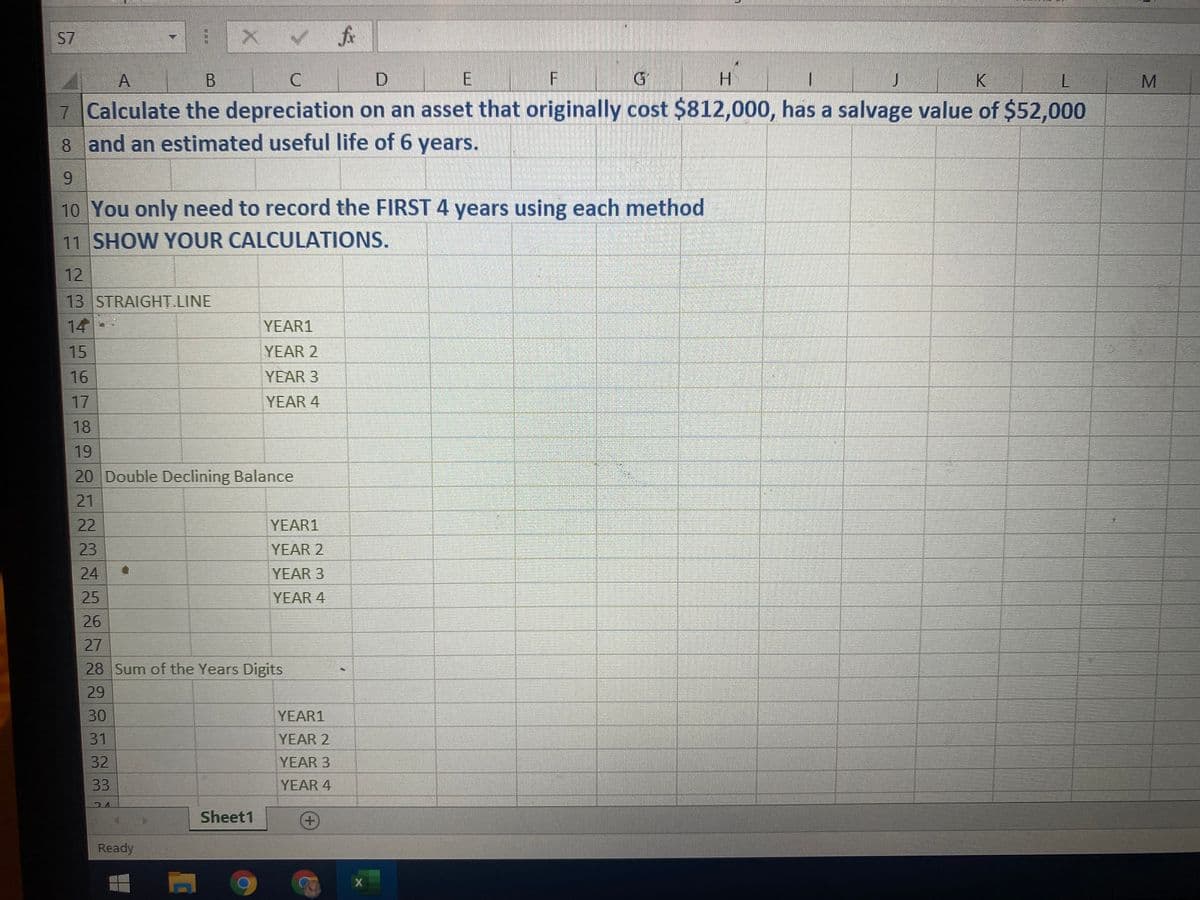 S7
A
F
H.
K
7 Calculate the depreciation on an asset that originally cost $812,000, has a salvage value of $52,000
8 and an estimated useful life of 6 years.
9.
10 You only need to record the FIRST 4 years using each method
11 SHOW YOUR CALCULATIONS.
12
13 STRAIGHT LINE
14
YEAR1
15
YEAR 2
16
YEAR 3
17
YEAR 4
18
19
20 Double Declining Balance
21
22
YEAR1
23
YEAR 2
24
YEAR 3
25
YEAR 4
26
27
28 Sum of the Years Digits
29
30
YEAR1
31
YEAR 2
32
YEAR 3
33
YEAR 4
Sheet1
Ready
