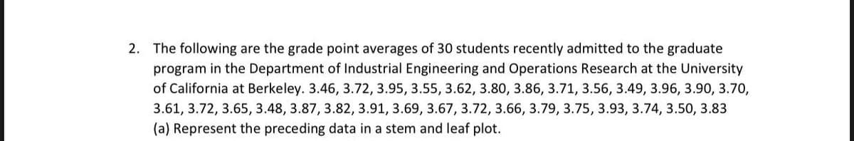 2. The following are the grade point averages of 30 students recently admitted to the graduate
program in the Department of Industrial Engineering and Operations Research at the University
of California at Berkeley. 3.46, 3.72, 3.95, 3.55, 3.62, 3.80, 3.86, 3.71, 3.56, 3.49, 3.96, 3.90, 3.70,
3.61, 3.72, 3.65, 3.48, 3.87, 3.82, 3.91, 3.69, 3.67, 3.72, 3.66, 3.79, 3.75, 3.93, 3.74, 3.50, 3.83
(a) Represent the preceding data in a stem and leaf plot.
