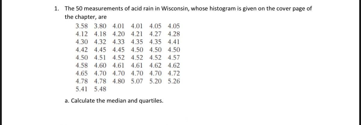 1. The 50 measurements of acid rain in Wisconsin, whose histogram is given on the cover page of
the chapter, are
3.58 3.80 4.01 4.01 4.05 4.05
4.12 4.18 4.20 4.21 4.27 4.28
4.30 4.32 4.33 4.35 4.35 4.41
4.42 4.45 4.45 4.50 4.50 4.50
4.50 4.51 4.52 4.52 4.52 4.57
4.58 4.60 4.61 4.61 4.62 4.62
4.65 4.70 4.70 4.70 4.70 4.72
4.78 4.78 4.80 5.07 5.20 5.26
5.41 5.48
a. Calculate the median and quartiles.
