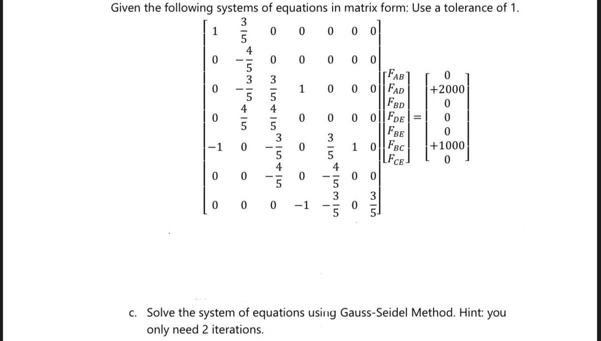 Given the following systems of equations in matrix form: Use a tolerance of 1.
1
0
0 0
0 0
0
0 0
0 0 0
FAB
0
0
1
0 0
OFAD
+2000
FBD
0
0
0 0
0 0|FDE =
0
FBE
0
3
-1 0
0
1
0
FBC
+1000
0
FCE
0
0
0 0
3
0
0 0
0
c. Solve the system of equations using Gauss-Seidel Method. Hint: you
only need 2 iterations.
311
بن ہی جا
MISTISIS+I5
7
5/5
I
+535