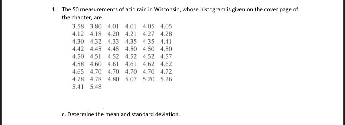 1. The 50 measurements of acid rain in Wisconsin, whose histogram is given on the cover page of
the chapter, are
3.58 3.80 4.01 4.01 4.05 4.05
4.12 4.18 4.20 4.21 4.27 4.28
4.30 4.32 4.33 4.35 4.35 4.41
4.42 4.45 4.45 4.50 4.50 4.50
4.50 4.51 4.52 4.52 4.52 4.57
4.58 4.60 4.61 4.61 4.62 4.62
4.65 4.70 4.70 4.70 4.70 4.72
4.78 4.78 4.80 5.07 5.20 5.26
5.41 5.48
c. Determine the mean and standard deviation.
